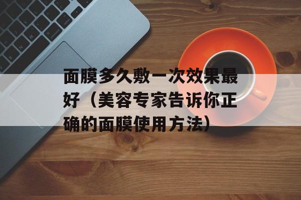 面膜多久敷一次效果最好（美容专家告诉你正确的面膜使用方法）-第1张图片-
