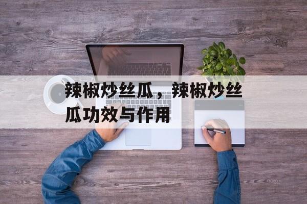辣椒炒丝瓜，辣椒炒丝瓜功效与作用-第1张图片-