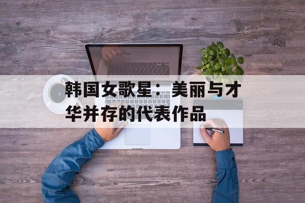 韩国女歌星：美丽与才华并存的代表作品-第1张图片-