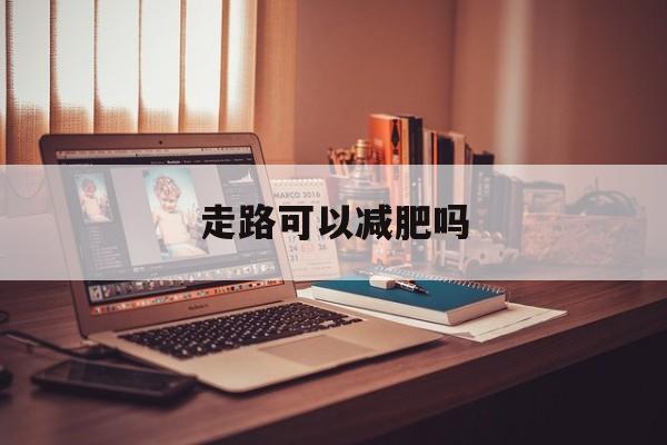 走路可以减肥吗-第1张图片-