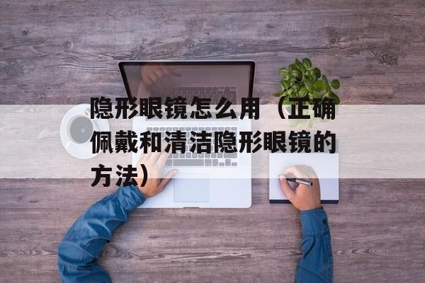 隐形眼镜怎么用（正确佩戴和清洁隐形眼镜的方法）-第1张图片-
