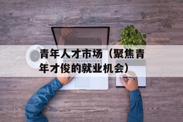 青年人才市场（聚焦青年才俊的就业机会）-第1张图片-