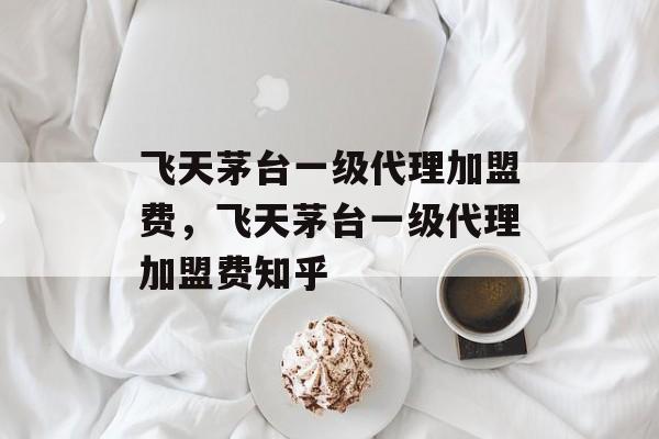 飞天茅台一级代理加盟费，飞天茅台一级代理加盟费知乎-第1张图片-