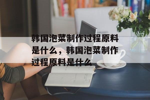 韩国泡菜制作过程原料是什么，韩国泡菜制作过程原料是什么-第1张图片-