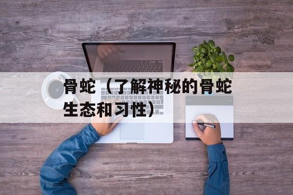 骨蛇（了解神秘的骨蛇生态和习性）-第1张图片-
