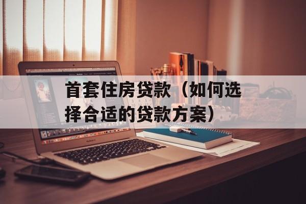 首套住房贷款（如何选择合适的贷款方案）-第1张图片-