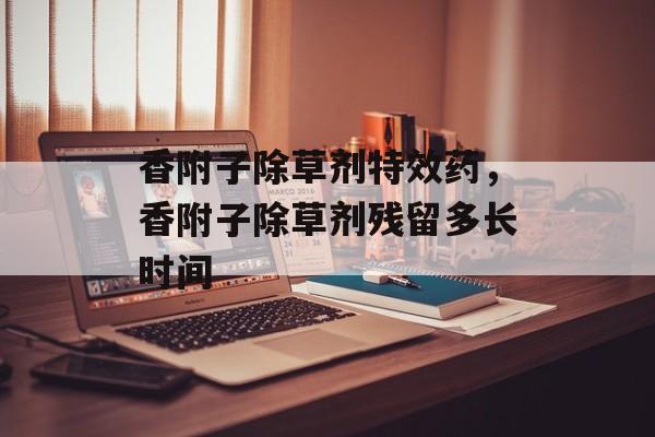 香附子除草剂特效药，香附子除草剂残留多长时间-第1张图片-