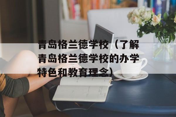 青岛格兰德学校（了解青岛格兰德学校的办学特色和教育理念）-第1张图片-