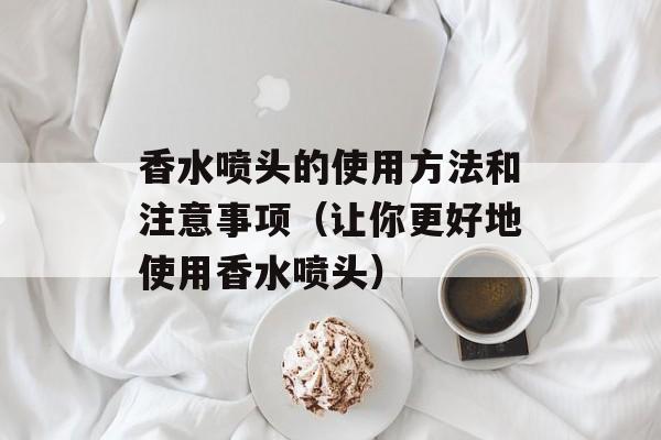 香水喷头的使用方法和注意事项（让你更好地使用香水喷头）-第1张图片-