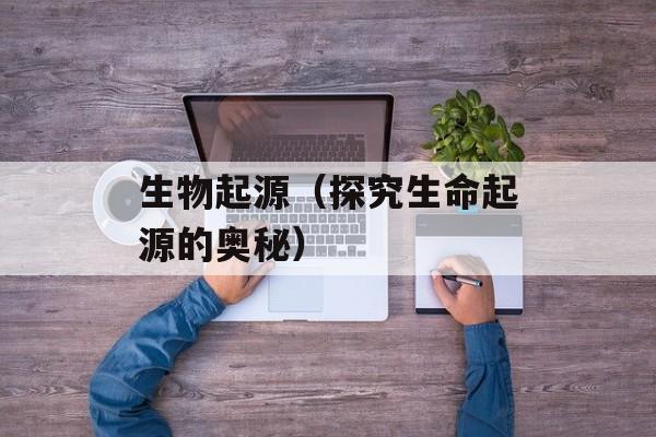生物起源（探究生命起源的奥秘）-第1张图片-