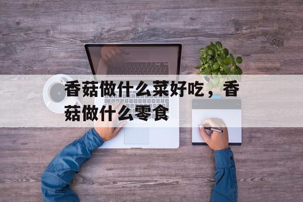 香菇做什么菜好吃，香菇做什么零食-第1张图片-