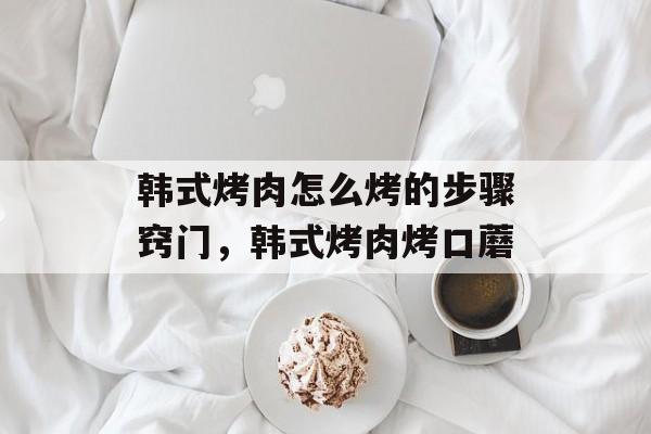 韩式烤肉怎么烤的步骤窍门，韩式烤肉烤口蘑-第1张图片-