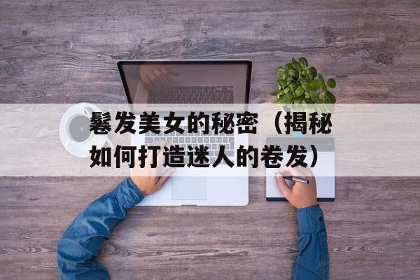 鬈发美女的秘密（揭秘如何打造迷人的卷发）-第1张图片-