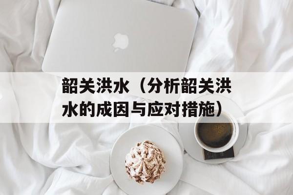 韶关洪水（分析韶关洪水的成因与应对措施）-第1张图片-