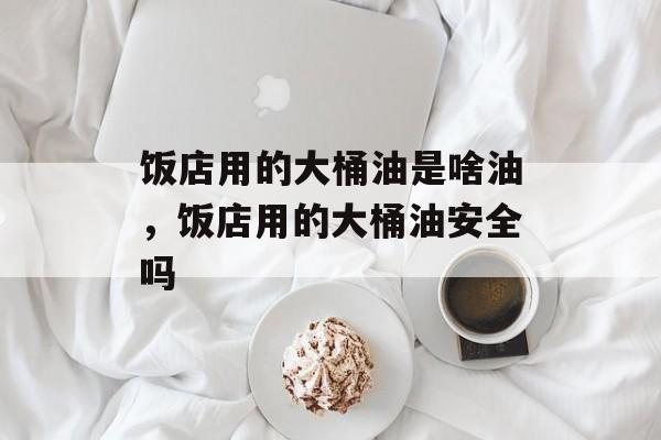 饭店用的大桶油是啥油，饭店用的大桶油安全吗-第1张图片-