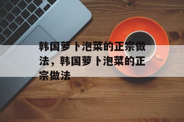 韩国萝卜泡菜的正宗做法，韩国萝卜泡菜的正宗做法-第1张图片-