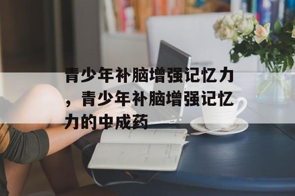 青少年补脑增强记忆力，青少年补脑增强记忆力的中成药-第1张图片-