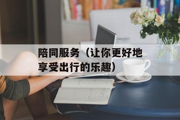 陪同服务（让你更好地享受出行的乐趣）-第1张图片-