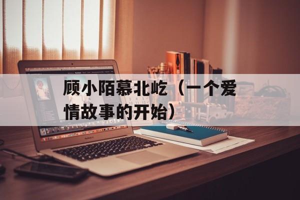 顾小陌慕北屹（一个爱情故事的开始）-第1张图片-
