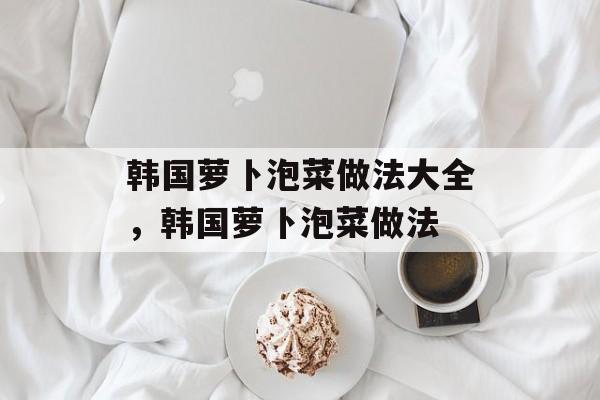 韩国萝卜泡菜做法大全，韩国萝卜泡菜做法-第1张图片-