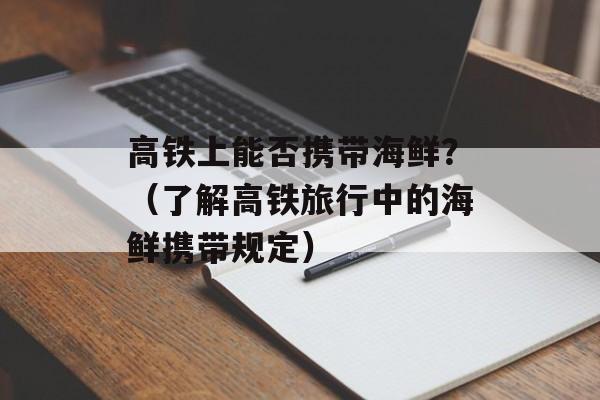 高铁上能否携带海鲜？（了解高铁旅行中的海鲜携带规定）-第1张图片-