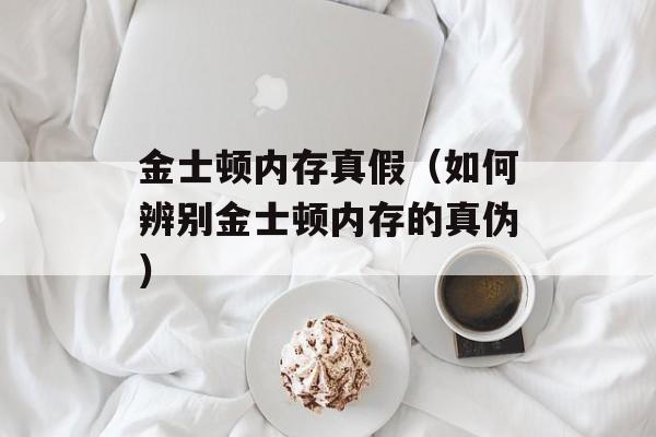 金士顿内存真假（如何辨别金士顿内存的真伪）-第1张图片-