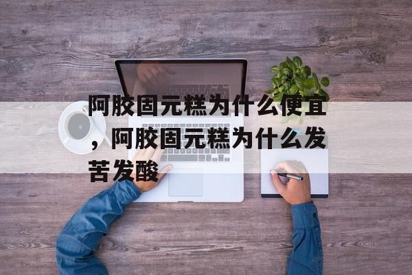 阿胶固元糕为什么便宜，阿胶固元糕为什么发苦发酸-第1张图片-