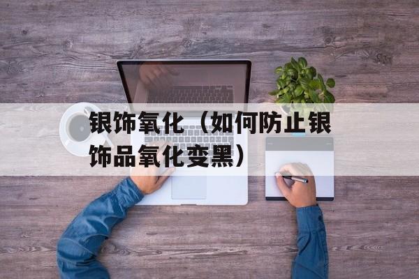 银饰氧化（如何防止银饰品氧化变黑）-第1张图片-