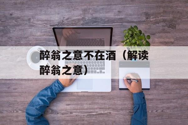 醉翁之意不在酒（解读醉翁之意）-第1张图片-