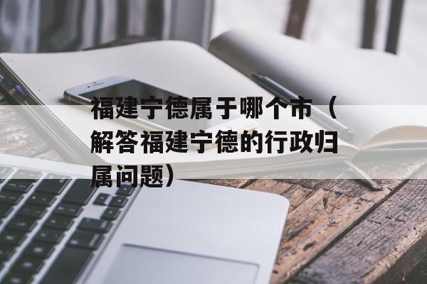福建宁德属于哪个市（解答福建宁德的行政归属问题）-第1张图片-