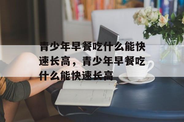 青少年早餐吃什么能快速长高，青少年早餐吃什么能快速长高-第1张图片-