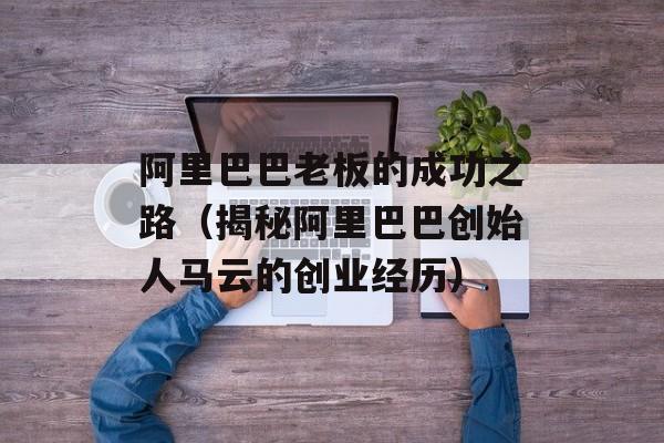 阿里巴巴老板的成功之路（揭秘阿里巴巴创始人马云的创业经历）-第1张图片-
