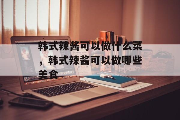 韩式辣酱可以做什么菜，韩式辣酱可以做哪些美食-第1张图片-