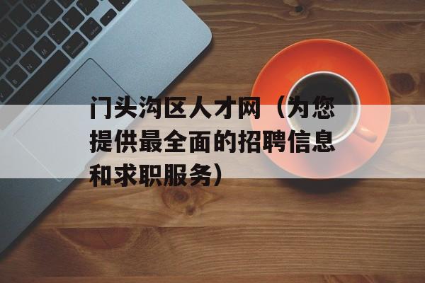 门头沟区人才网（为您提供最全面的招聘信息和求职服务）-第1张图片-