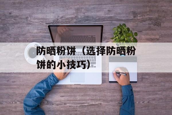 防晒粉饼（选择防晒粉饼的小技巧）-第1张图片-