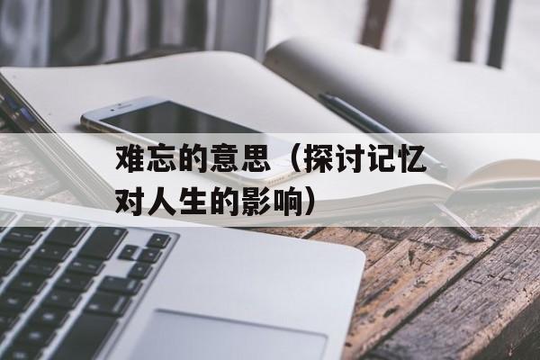 难忘的意思（探讨记忆对人生的影响）-第1张图片-