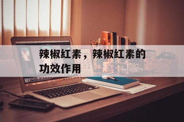 辣椒红素，辣椒红素的功效作用-第1张图片-