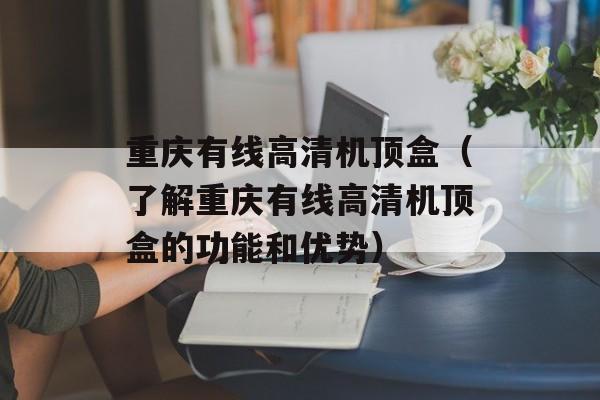 重庆有线高清机顶盒（了解重庆有线高清机顶盒的功能和优势）-第1张图片-