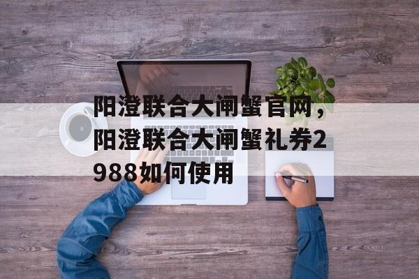 阳澄联合大闸蟹官网，阳澄联合大闸蟹礼券2988如何使用-第1张图片-