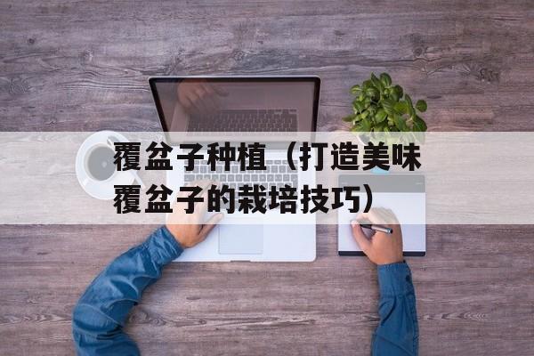 覆盆子种植（打造美味覆盆子的栽培技巧）-第1张图片-