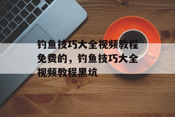 钓鱼技巧大全视频教程免费的，钓鱼技巧大全视频教程黑坑-第1张图片-