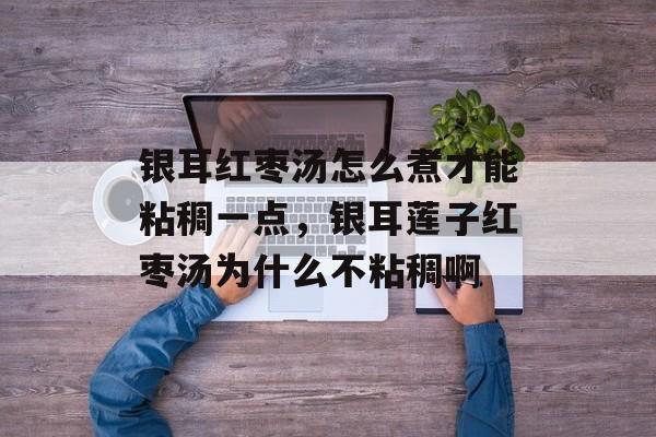 银耳红枣汤怎么煮才能粘稠一点，银耳莲子红枣汤为什么不粘稠啊-第1张图片-