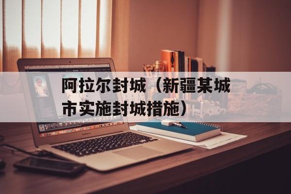 阿拉尔封城（新疆某城市实施封城措施）-第1张图片-