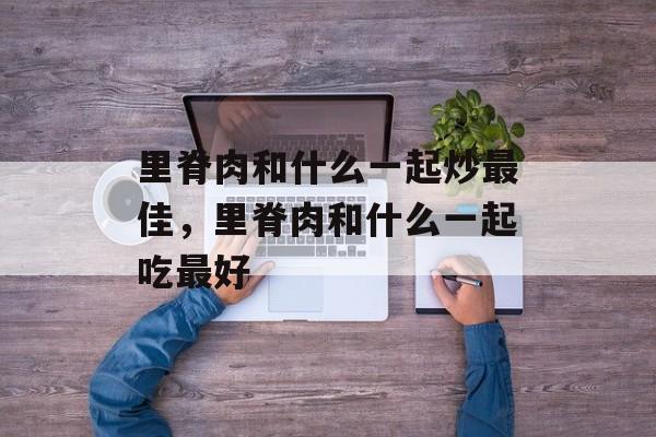 里脊肉和什么一起炒最佳，里脊肉和什么一起吃最好-第1张图片-