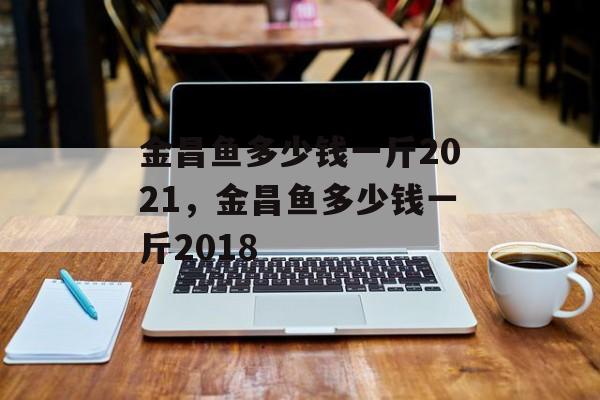 金昌鱼多少钱一斤2021，金昌鱼多少钱一斤2018-第1张图片-