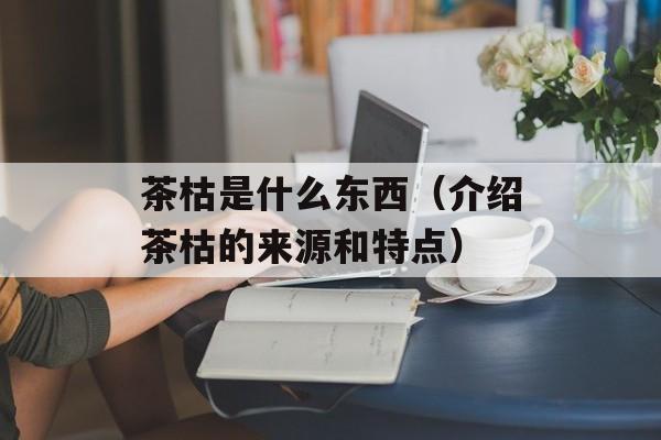 茶枯是什么东西（介绍茶枯的来源和特点）-第1张图片-