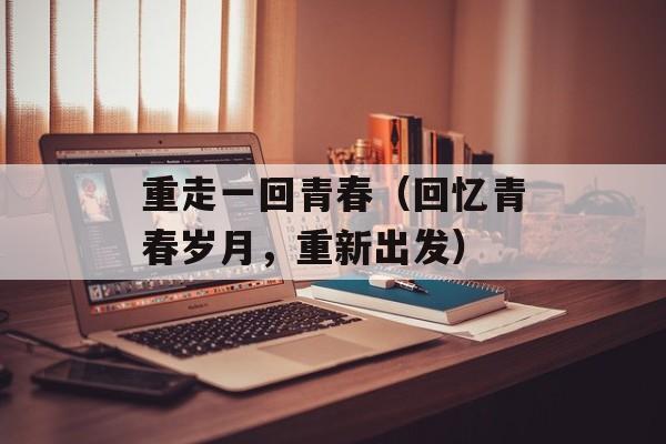 重走一回青春（回忆青春岁月，重新出发）-第1张图片-
