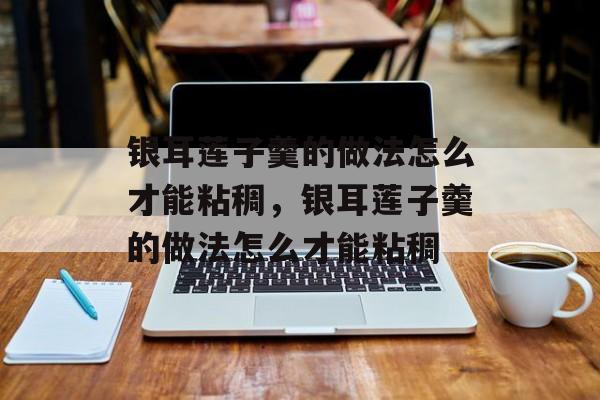 银耳莲子羹的做法怎么才能粘稠，银耳莲子羹的做法怎么才能粘稠-第1张图片-