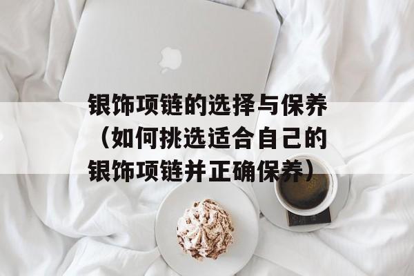 银饰项链的选择与保养（如何挑选适合自己的银饰项链并正确保养）-第1张图片-