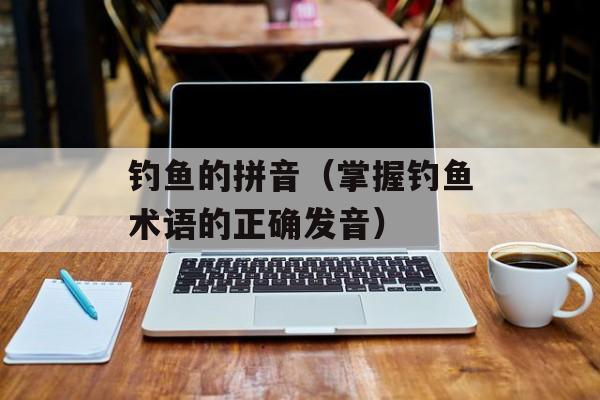 钓鱼的拼音（掌握钓鱼术语的正确发音）-第1张图片-